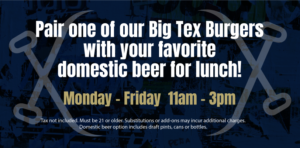 Pair one of our Big Tex Burgers with your favorite domestic beer for lunch! Monday - Friday 11am - 3pm